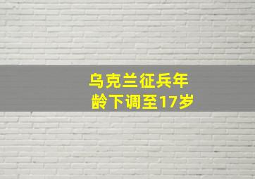 乌克兰征兵年龄下调至17岁