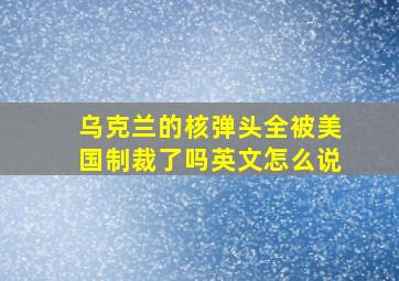 乌克兰的核弹头全被美国制裁了吗英文怎么说