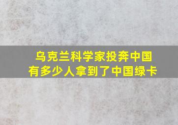 乌克兰科学家投奔中国有多少人拿到了中国绿卡