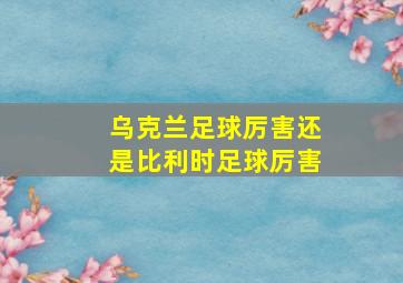 乌克兰足球厉害还是比利时足球厉害