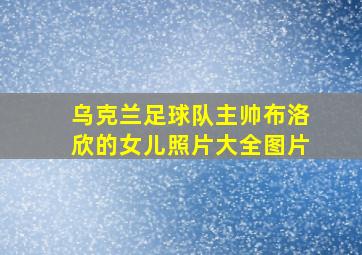 乌克兰足球队主帅布洛欣的女儿照片大全图片