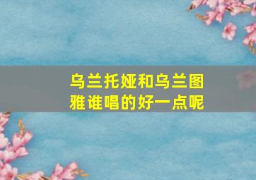 乌兰托娅和乌兰图雅谁唱的好一点呢