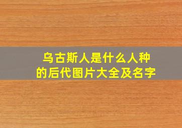 乌古斯人是什么人种的后代图片大全及名字