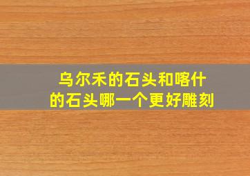 乌尔禾的石头和喀什的石头哪一个更好雕刻