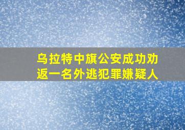 乌拉特中旗公安成功劝返一名外逃犯罪嫌疑人