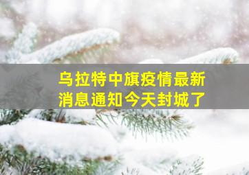 乌拉特中旗疫情最新消息通知今天封城了