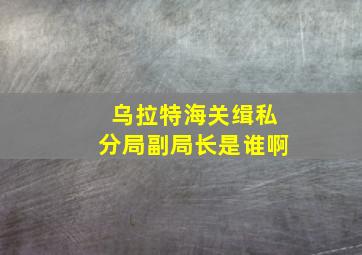 乌拉特海关缉私分局副局长是谁啊