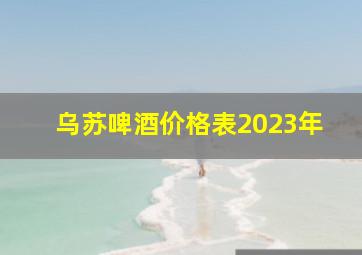 乌苏啤酒价格表2023年