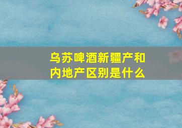 乌苏啤酒新疆产和内地产区别是什么