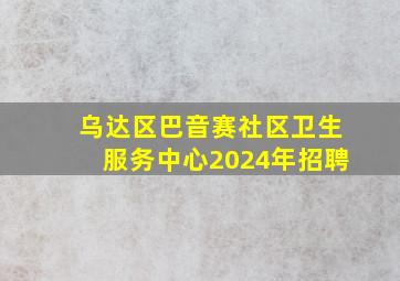 乌达区巴音赛社区卫生服务中心2024年招聘