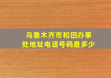 乌鲁木齐市和田办事处地址电话号码是多少