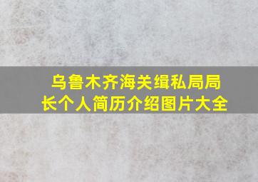 乌鲁木齐海关缉私局局长个人简历介绍图片大全