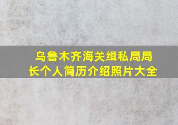 乌鲁木齐海关缉私局局长个人简历介绍照片大全