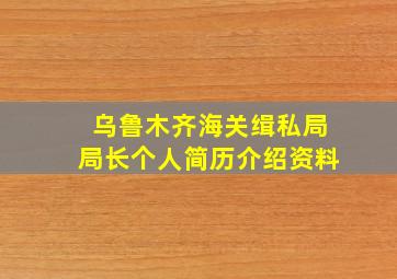 乌鲁木齐海关缉私局局长个人简历介绍资料