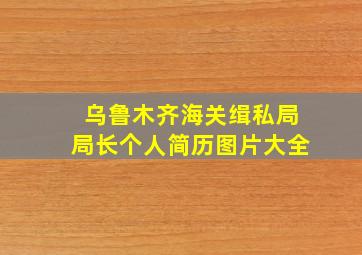 乌鲁木齐海关缉私局局长个人简历图片大全