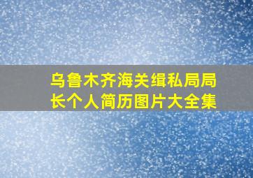 乌鲁木齐海关缉私局局长个人简历图片大全集