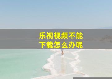 乐视视频不能下载怎么办呢