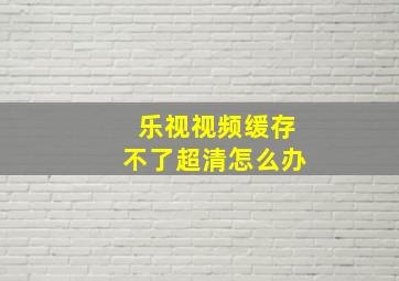 乐视视频缓存不了超清怎么办