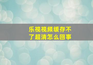 乐视视频缓存不了超清怎么回事