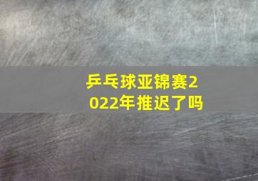 乒乓球亚锦赛2022年推迟了吗