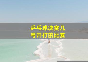 乒乓球决赛几号开打的比赛