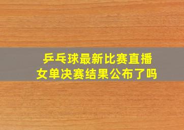 乒乓球最新比赛直播女单决赛结果公布了吗