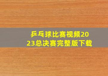 乒乓球比赛视频2023总决赛完整版下载