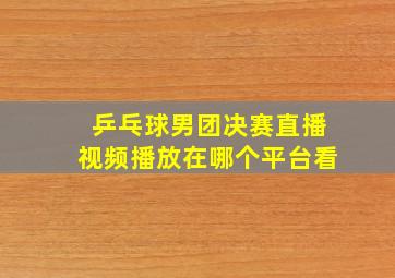 乒乓球男团决赛直播视频播放在哪个平台看