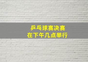 乒乓球赛决赛在下午几点举行