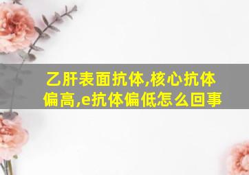 乙肝表面抗体,核心抗体偏高,e抗体偏低怎么回事