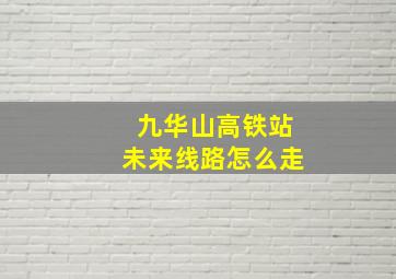 九华山高铁站未来线路怎么走