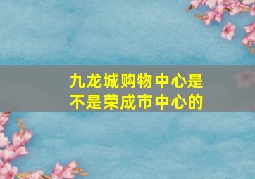 九龙城购物中心是不是荣成市中心的