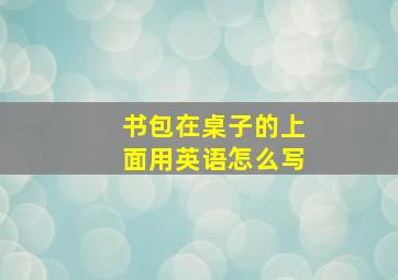 书包在桌子的上面用英语怎么写