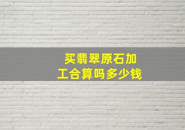 买翡翠原石加工合算吗多少钱