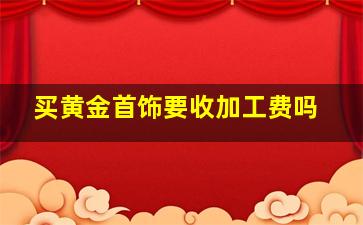 买黄金首饰要收加工费吗