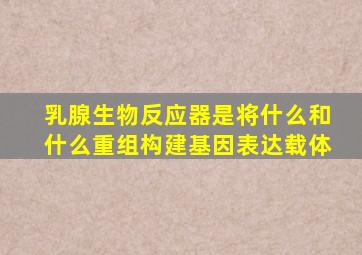 乳腺生物反应器是将什么和什么重组构建基因表达载体