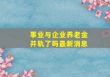 事业与企业养老金并轨了吗最新消息