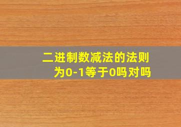 二进制数减法的法则为0-1等于0吗对吗