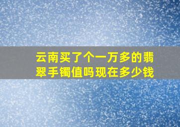 云南买了个一万多的翡翠手镯值吗现在多少钱