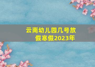 云南幼儿园几号放假寒假2023年