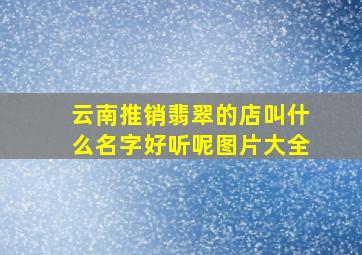 云南推销翡翠的店叫什么名字好听呢图片大全