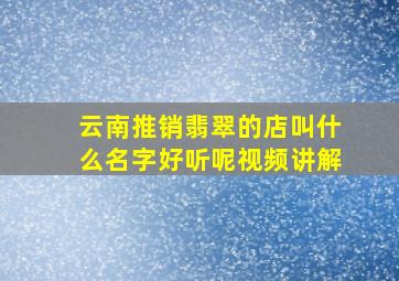 云南推销翡翠的店叫什么名字好听呢视频讲解