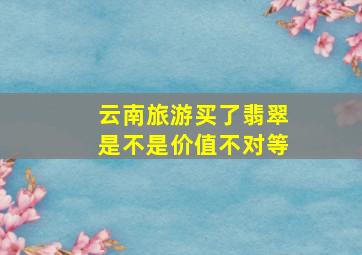 云南旅游买了翡翠是不是价值不对等