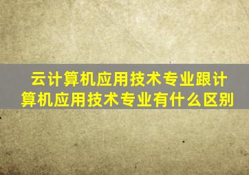 云计算机应用技术专业跟计算机应用技术专业有什么区别