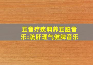 五音疗疾调养五脏音乐:疏肝理气健脾音乐