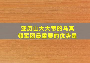 亚历山大大帝的马其顿军团最重要的优势是