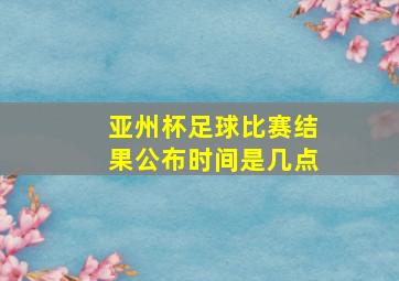 亚州杯足球比赛结果公布时间是几点