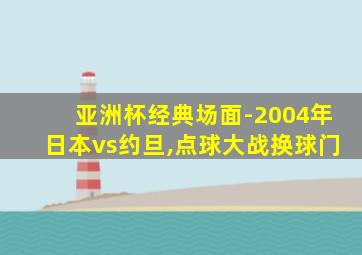 亚洲杯经典场面-2004年日本vs约旦,点球大战换球门