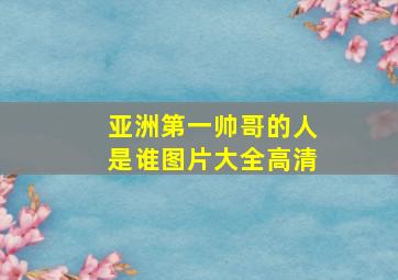 亚洲第一帅哥的人是谁图片大全高清