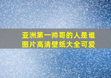 亚洲第一帅哥的人是谁图片高清壁纸大全可爱